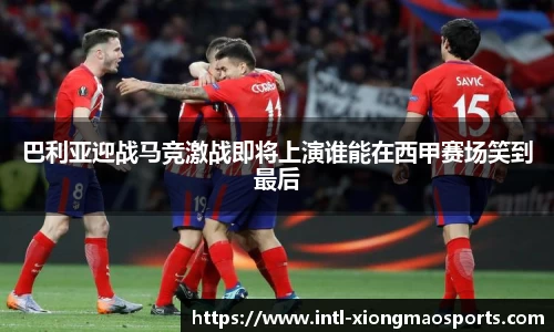 巴利亚迎战马竞激战即将上演谁能在西甲赛场笑到最后